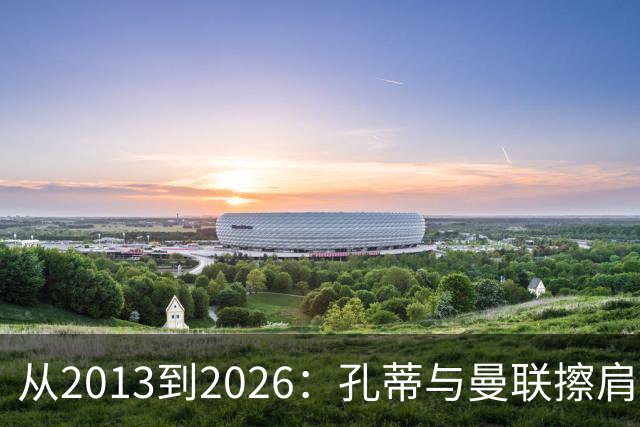 从2013到2026:孔蒂与曼联擦肩而过的六次机会